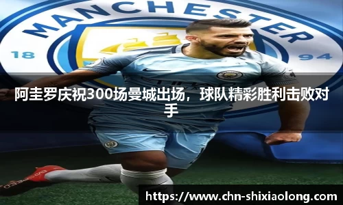 阿圭罗庆祝300场曼城出场，球队精彩胜利击败对手