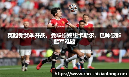 英超新赛季开战，曼联惨败纽卡斯尔，瓜帅破解蓝军难题