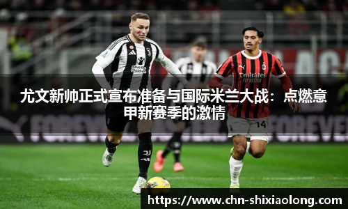 尤文新帅正式宣布准备与国际米兰大战：点燃意甲新赛季的激情