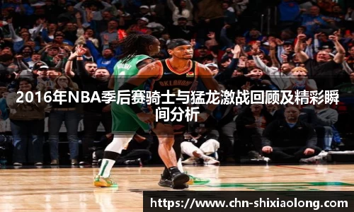 2016年NBA季后赛骑士与猛龙激战回顾及精彩瞬间分析