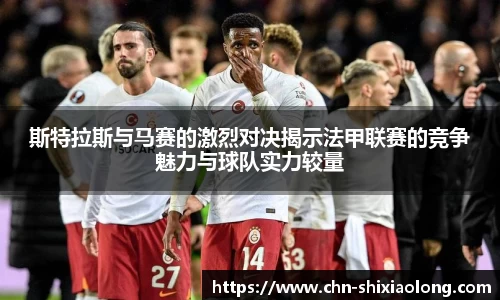 斯特拉斯与马赛的激烈对决揭示法甲联赛的竞争魅力与球队实力较量