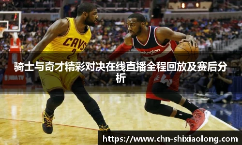 骑士与奇才精彩对决在线直播全程回放及赛后分析
